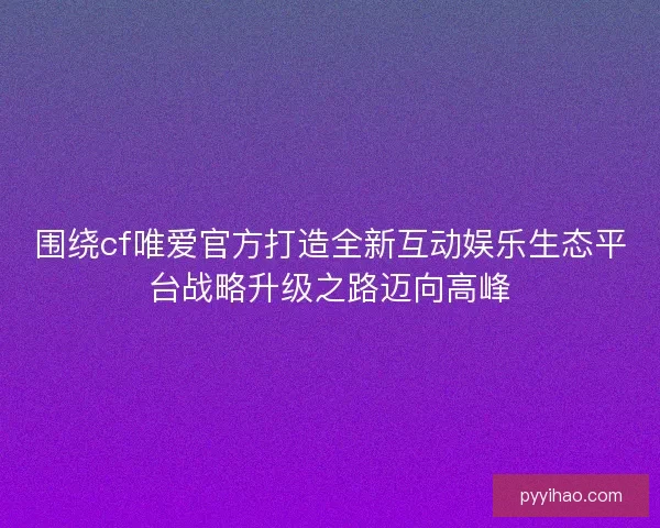 围绕cf唯爱官方打造全新互动娱乐生态平台战略升级之路迈向高峰