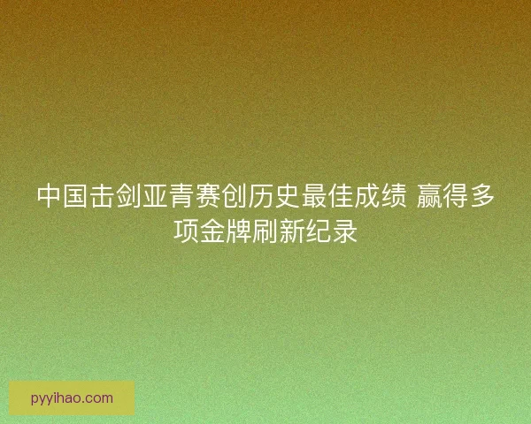 中国击剑亚青赛创历史最佳成绩 赢得多项金牌刷新纪录