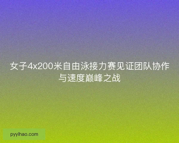 女子4x200米自由泳接力赛见证团队协作与速度巅峰之战